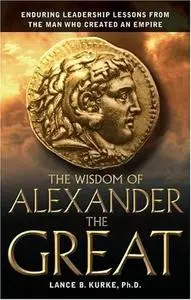 The Wisdom of Alexander The Great: Enduring Leadership Lessons From The Man Who Created An Empire