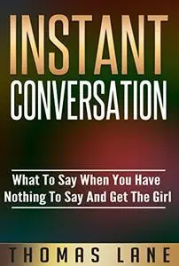 Instant Conversation: What To Say When You Have Nothing To Say And Get The Girl