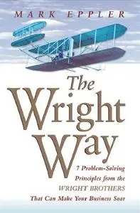 The Wright Way: 7 Problem-Solving Principles from the Wright Brothers That Can Make Your Business Soar