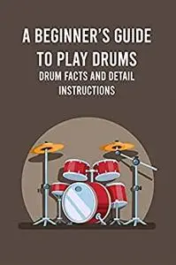 A Beginner’s Guide to Play Drums: Drum Facts and Detail Instructions: Steps to Play Drum