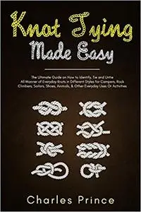 Knot Tying Made Easy: The Ultimate Guide on How to Identify, Tie and Untie All Manner of Everyday Knots in Different Styles