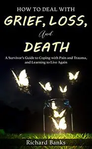 How to Deal with Grief, Loss, and Death: A Survivor’s Guide to Coping with Pain and Trauma, and Learning to Live Again