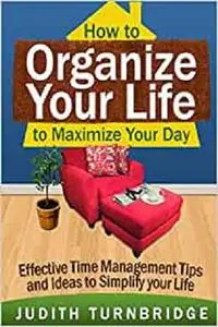 How to Organize Your Life to Maximize Your Day: Effective Time Management Tips and Ideas to Simplify Your Life