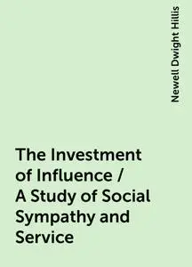 «The Investment of Influence / A Study of Social Sympathy and Service» by Newell Dwight Hillis