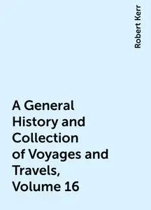 «A General History and Collection of Voyages and Travels, Volume 16» by Robert Kerr