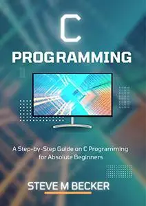 C PROGRAMMING: A Step-by-Step Guide on C Programming for Absolute Beginners