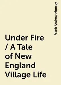 «Under Fire / A Tale of New England Village Life» by Frank Andrew Munsey