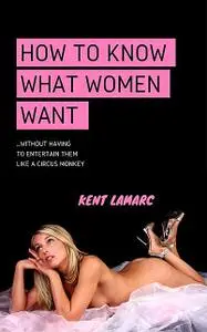 «How to Know What Women Want: …Without Having to Entertain Them Like a Circus Monkey» by Kent Lamarc