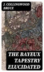 «The Bayeux Tapestry Elucidated» by J. Collingwood Bruce
