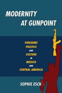 Modernity at Gunpoint : Firearms, Politics, and Culture in Mexico and Central America