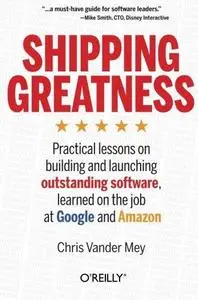 Shipping Greatness: Practical lessons on building and launching outstanding software, learned on the job at Google and Amazon