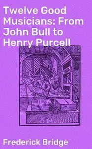 «Twelve Good Musicians: From John Bull to Henry Purcell» by Frederick Bridge