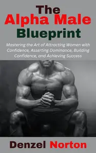 The Alpha Male Blueprint: Mastering the Art of Attracting Women with Confidence, Asserting Dominance