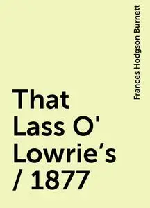 «That Lass O' Lowrie's / 1877» by Frances Hodgson Burnett