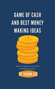 GAME OF CASH AND BEST MONEY MAKING IDEAS: How To Create A Successful, Profitable Business