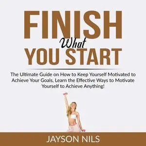 «Finish What You Start: The Ultimate Guide on How to Keep Yourself Motivated to Achieve Your Goals, Learn the Effective