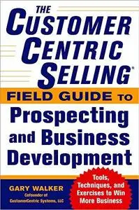 The CustomerCentric Selling® Field Guide to Prospecting and Business Development: Techniques, Tools, and Exercises to Win More