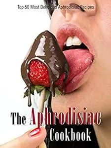 The Aphrodisiac Cookbook: Top 50 Most Delicious Aphrodisiac Recipes