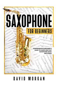 Saxophone For Beginners: Comprehensive Beginner’s Guide to Learn and Play Saxophone Music and Songs
