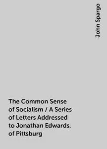 «The Common Sense of Socialism / A Series of Letters Addressed to Jonathan Edwards, of Pittsburg» by John Spargo