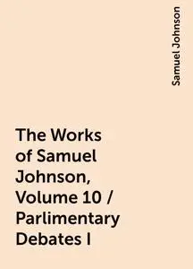 «The Works of Samuel Johnson, Volume 10 / Parlimentary Debates I» by Samuel Johnson