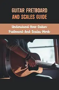 Guitar Fretboard And Scales Guide: Understand How Guitar Fretboard And Scales Work