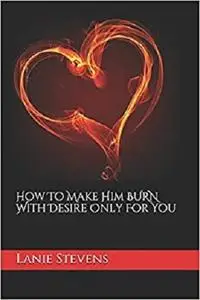 How To Make Him BURN With Desire Only For You (For Women Only)