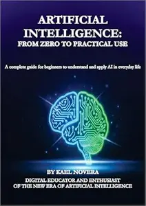 Artificial Intelligence: From Zero to Practical Use: A complete guide for beginners to understand and apply AI in everyday life