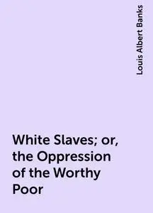 «White Slaves; or, the Oppression of the Worthy Poor» by Louis Albert Banks