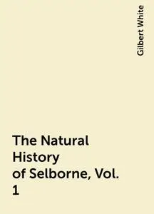 «The Natural History of Selborne, Vol. 1» by Gilbert White