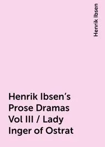 «Henrik Ibsen's Prose Dramas Vol III / Lady Inger of Ostrat» by Henrik Ibsen