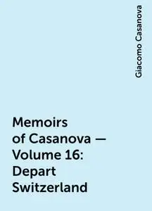«Memoirs of Casanova — Volume 16: Depart Switzerland» by Giacomo Casanova