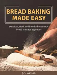Bread Baking Made Easy: Delicious, Fresh and Healthy Homemade Bread Ideas for Beginners