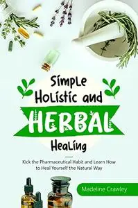 Simple Holistic and Herbal Healing: Kick the Pharmaceutical Habit and Learn How to Heal Yourself the Natural