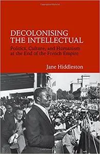 Decolonising the Intellectual: Politics, Culture, and Humanism at the End of the French Empire
