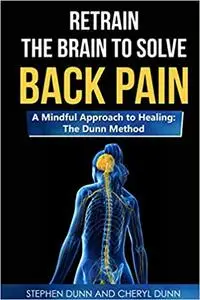 Retrain The Brain To Solve Back Pain. A Mindful Approach to Healing: The Dunn Method