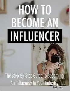 «How to Become an Influencer – The Step-By-Step Guide to Becoming an Influencer in Your Industry» by Karla Max