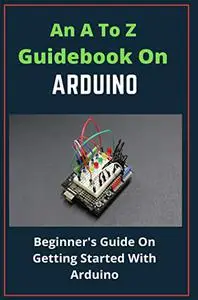 An A To Z Guidebook On Arduino: Beginner's Guide On Getting Started With Arduino