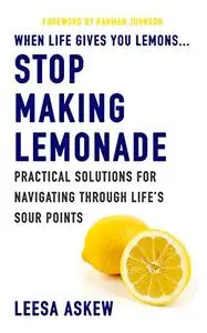 When Life Gives You Lemons...Stop Making Lemonade: Practical Solutions for Navigating Through Life's Sour Points
