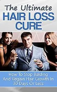 The Ultimate Hair Loss Cure: How To Stop Balding And Regain Hair Growth In 30 Days Or Less