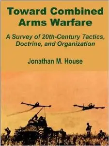 Toward Combined Arms Warfare: A Survey of 20th-Century Tactics, Doctrine, and Organization by Jonathan M. House