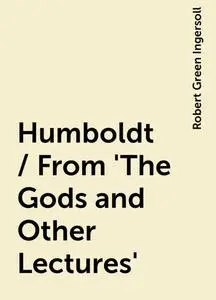 «Humboldt / From 'The Gods and Other Lectures'» by Robert Green Ingersoll