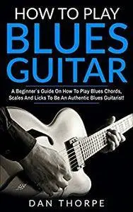 How To Play Blues Guitar: A Beginner`s Guide On How To Play Blues Chords, Scales And Licks To Be An Authentic Blues Guitarist