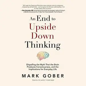 An End to Upside Down Thinking: Dispelling the Myth That the Brain Produces Consciousness, and the Implications for [Audiobook]
