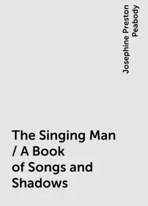 «The Singing Man / A Book of Songs and Shadows» by Josephine Preston Peabody