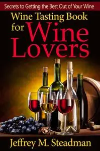 «Wine Tasting Book for Wine Lovers: Secrets to Getting the Best Out of Your Wine» by Jeffrey Steadman