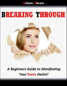 «Breaking Through: A Beginners Guide to Manifesting Your Every Desire» by Abram Kristen