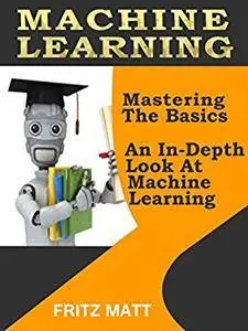 Machine Learning: Mastering The Basics: An In-Depth Look At Machine Learning