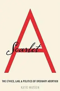 Scarlet A : The Ethics, Law, and Politics of Ordinary Abortion