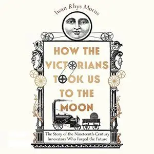 How the Victorians Took Us to the Moon: The Story of the 19th-Century Innovators Who Forged Our Future [Audiobook]